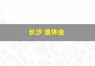 长沙 退休金